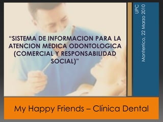 My Happy Friends –Clínica Dental  UPC Monterrico, 22 Marzo 2010 “SISTEMA DE INFORMACION PARA LA ATENCION MEDICA ODONTOLOGICA (COMERCIAL Y RESPONSABILIDAD SOCIAL)” 