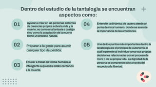 01 Ayudar a crear en las personas sistemas
de creencias propios sobre la vida y la
muerte, no como una fantasía o castigo
sino como la aceptación de la muerte
como un proceso natural.
02 Preparar a la gente para asumir
cualquier tipo de pérdida.
04 Entender la dinámica de la pena desde un
punto de vista humano, donde se acentúe
la importancia de las emociones.
03
Educar a tratar en forma humana e
inteligente a quienes están cercanos
a la muerte.
05 Uno de los puntos más importantes dentro la
tanatología es el principio de Autonomía el
cual le permite al individuo tomar sus propias
decisiones relacionadas con el proceso de
morir o de su propia vida. La dignidad de la
persona se comprende sólo a través del
respecto a la libertad.
Dentro del estudio de la tantalogia se encuentran
aspectos como:
 