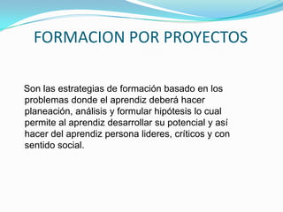 FORMACION POR PROYECTOS    Son las estrategias de formación basado en los problemas donde el aprendiz deberá hacer planeación, análisis y formular hipótesis lo cual permite al aprendiz desarrollar su potencial y así hacer del aprendiz persona lideres, críticos y con sentido social.