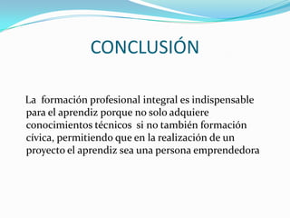 CONCLUSIÓN   La  formación profesional integral es indispensable para el aprendiz porque no solo adquiere conocimientos técnicos  si no también formación cívica, permitiendo que en la realización de un proyecto el aprendiz sea una persona emprendedora
