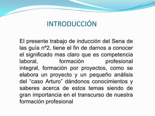 INTRODUCCIÓN    El presente trabajo de inducción del Sena de las guía nº2, tiene el fin de darnos a conocer el significado mas claro que es competencia laboral, formación profesional integral, formación por proyectos, como se elabora un proyecto y un pequeño análisis del “caso Arturo” dándonos conocimientos y saberes acerca de estos temas siendo de gran importancia en el transcurso de nuestra formación profesional 