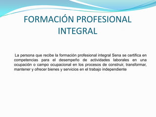 FORMACIÓN PROFESIONAL INTEGRAL     La persona que recibe la formación profesional integral Sena se certifica en competencias para el desempeño de actividades laborales en una ocupación o campo ocupacional en los procesos de construir, transformar, mantener y ofrecer bienes y servicios en el trabajo independiente 