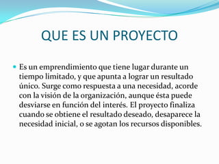QUE ES UN PROYECTOEs un emprendimiento que tiene lugar durante un tiempo limitado, y que apunta a lograr un resultado único. Surge como respuesta a una necesidad, acorde con la visión de la organización, aunque ésta puede desviarse en función del interés. El proyecto finaliza cuando se obtiene el resultado deseado, desaparece la necesidad inicial, o se agotan los recursos disponibles.