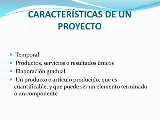 CARACTERÍSTICAS DE UN PROYECTO  Temporal Productos, servicios o resultados únicos Elaboración gradual Un producto o artículo producido, que es cuantificable, y que puede ser un elemento terminado o un componente