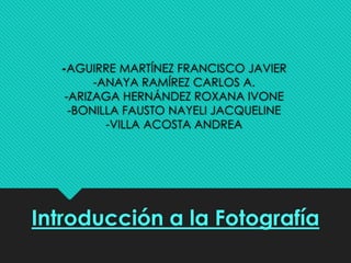 -AGUIRRE MARTÍNEZ FRANCISCO JAVIER 
-ANAYA RAMÍREZ CARLOS A. 
-ARIZAGA HERNÁNDEZ ROXANA IVONE 
-BONILLA FAUSTO NAYELI JACQUELINE 
-VILLA ACOSTA ANDREA 
Introducción a la Fotografía 
 