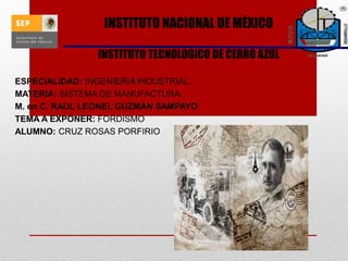 INSTITUTO NACIONAL DE MÉXICO
INSTITUTO TECNOLOGICO DE CERRO AZUL
ESPECIALIDAD: INGENIERIA INDUSTRIAL.
MATERIA: SISTEMA DE MANUFACTURA
M. en C. RAÚL LEONEL GUZMÁN SAMPAYO
TEMA A EXPONER: FORDISMO
ALUMNO: CRUZ ROSAS PORFIRIO
 