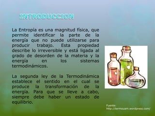 La Entropía es una magnitud física, que 
permite identificar la parte de la 
energía que no puede utilizarse para 
producir trabajo. Esta propiedad 
describe lo irreversible y está ligada al 
grado de desorden de la materia y la 
energía en los sistemas 
termodinámicos. 
La segunda ley de la Termodinámica 
establece el sentido en el cual se 
produce la transformación de la 
energía. Para que se lleve a cabo, 
siempre debe haber un estado de 
equilibrio. 
Fuente: 
http://termouam.wordpress.com/ 
 