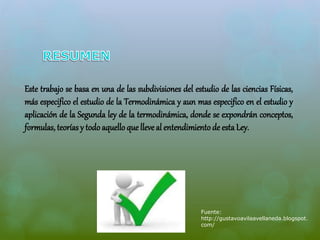 Este trabajo se basa en una de las subdivisiones del estudio de las ciencias Físicas, 
más especifico el estudio de la Termodinámica y aun mas especifico en el estudio y 
aplicación de la Segunda ley de la termodinámica, donde se expondrán conceptos, 
formulas, teorías y todo aquello que lleve al entendimiento de esta Ley. 
Fuente: 
http://gustavoavilaavellaneda.blogspot. 
com/ 
 