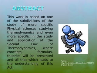This work is based on one 
of the subdivisions of the 
study of more specific 
Physical sciences studying 
thermodynamics and even 
more specific in the study 
and application of the 
Second Law of 
Thermodynamics, where 
concepts, formulas, 
theories will be presented 
and all that which leads to 
the understanding of this 
Act. 
Fuente: 
http://eclesialnow.blogspot.com/2013/0 
1/grado-6.html 
 