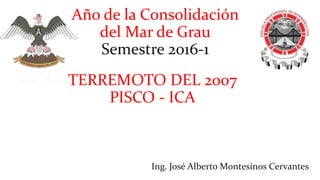 Año de la Consolidación
del Mar de Grau
Semestre 2016-1
Ing. José Alberto Montesinos Cervantes
TERREMOTO DEL 2007
PISCO - ICA
 