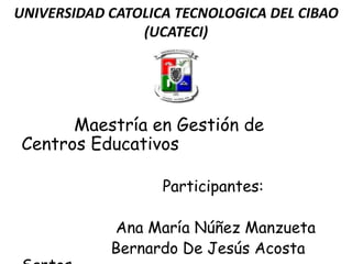 UNIVERSIDAD CATOLICA TECNOLOGICA DEL CIBAO
(UCATECI)
Maestría en Gestión de
Centros Educativos
Participantes:
Ana María Núñez Manzueta
Bernardo De Jesús Acosta
 