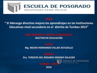 TESIS
“ El liderazgo directivo mejora los aprendizajes en las Instituciones
Educativas nivel secundaria en el distrito de Tumbes 2015”
PARA OBTENER EL GRADO ACADÉMICO DE
DOCTOR EN EDUCACIÓN
AUTOR
Mg. NEXAR HERNANDO VILLAR ASTUDILLO
ASESORA
Dra. TERESITA DEL ROSARIO MERINO SALAZAR
TUMBES – PERÚ
2016
 
