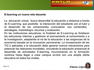 E-learning un nuevo reto docente

 La educación virtual, busca desarrollar la educación a distancia a través
 de E-Learning, que posibilite la interacción del estudiante con el tutor y
 el desarrollo de los componentes curriculares: sus contenidos,
 estrategias, metodología, recursos y evaluación.
 En las instituciones educativas, la finalidad de E-Learning es fortalecer
 las estructuras internas y gestionar el acercamiento al conocimiento y a
 la investigación, adaptando el rol de la educación a las exigencias de la
 economía basada en la innovación permanente. La incorporación de las
 TIC´s aplicadas a la educación debe generar nuevos mecanismos para
 potenciar las relaciones mundiales, vinculando la educación presencial al
 desarrollo de actividades E-learning, incursionando en la formación
 continúa hasta llegar a crear campus on-line con una amplia oferta
 educativa en todos los niveles


Page  22
                                                         Ximena López
 