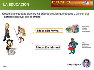 LA EDUCACIÓN

Desde la antiguedad siempre ha existido alguien que eduque y alguien que
 aprende sea cual sea el ambito.


                                                                   Instituciones
                                                                   Colegios
                                                                   escuelas
                            Educación Formal                       universidades




                                                                   Oficios
                                                                   Habilidades
                                                                   Curiosidad
                           Educación Informal                      entretenimiento




                                                     Diego Reina
Page  3
 