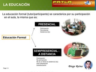 LA EDUCACIÓN

La educación formal (tutor/participante) se caracteriza por su participación
 en el aula, la misma que es:

                                PRESENCIAL
                                PRESENCIAL
                                   Participación
                                   Permanente
                                   Asistencia (t/p)



Educación Formal




                           SEMIPRESENCIAL --
                           SEMIPRESENCIAL
                             A DISTANCIA
                              A DISTANCIA
                             Participación
                             No permanente
                             No es un factor la asistencia (t/p)
                             Auto preparación
                             Autoeducación
                                                                   Diego Reina
Page  4
 
