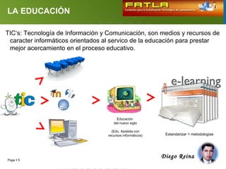 LA EDUCACIÓN

TIC‘s: Tecnología de Información y Comunicación, son medios y recursos de
 caracter informáticos orientados al servico de la educación para prestar
 mejor acercamiento en el proceso educativo.




                                        Educación
                                      del nuevo siglo

                                     (Edu. Asistida con
                                   recursos informáticos)    Estandarizar = metodologías




                                                            Diego Reina
Page  5
 
