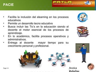 PACIE


•      Facilita la inclusión del elearning en los procesos
       educativos
•      Permite un desarrollo tecno educativo
•      Busca incluir las Tic’s en la educación siendo el
       docente el motor esencial de los procesos de
       aprendizaje.
•      En lo académico, facilita procesos operativos y
       administrativos.
•      Entrega al docente         mayor tiempo para su
       crecimiento personal y profesional.




Page  8                                                     Jessica
                                                             Robalino
 