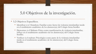 5.0 Objetivos de la investigación.
• 5.2 Objetivos Específicos.
• Identificar si el Abandono Familiar como factor de violencia intrafamiliar incide
en el rendimiento académico de los alumnos(as) del Colegio Irena Sendler.
• Demostrar si el Maltrato Físico como manifestación de violencia intrafamiliar,
influye en el rendimiento académico de los alumnos(as) del Colegio Irena
Sendler.
• Verificar si el maltrato Psicológico como parte de la violencia intrafamiliar
incide en el rendimiento académico de los alumnos(as) del Colegio Irena
Sendler.
 