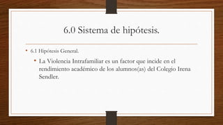 6.0 Sistema de hipótesis.
• 6.1 Hipótesis General.
• La Violencia Intrafamiliar es un factor que incide en el
rendimiento académico de los alumnos(as) del Colegio Irena
Sendler.
 