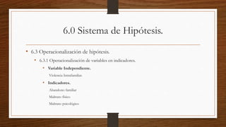 6.0 Sistema de Hipótesis.
• 6.3 Operacionalización de hipótesis.
• 6.3.1 Operacionalización de variables en indicadores.
• Variable Independiente.
Violencia Intrafamiliar.
• Indicadores.
Abandono familiar
Maltrato físico
Maltrato psicológico
 