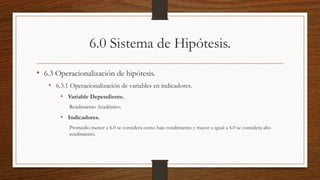 6.0 Sistema de Hipótesis.
• 6.3 Operacionalización de hipótesis.
• 6.3.1 Operacionalización de variables en indicadores.
• Variable Dependiente.
Rendimiento Académico.
• Indicadores.
Promedio menor a 6.0 se considera como bajo rendimiento y mayor o igual a 6.0 se considera alto
rendimiento.
 