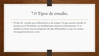 7.0 Tipos de estudio.
• El tipo de estudio que realizaremos es de campo. Ya que nuestro estudio se
basará en el CIS debido a la facilidad para obtener la información. Y se
decidió no hacer una investigación de tipo bibliográfica ya que no existen
investigación previas a esta.
 