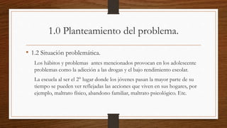 1.0 Planteamiento del problema.
• 1.2 Situación problemática.
Los hábitos y problemas antes mencionados provocan en los adolescente
problemas como la adicción a las drogas y el bajo rendimiento escolar.
La escuela al ser el 2° lugar donde los jóvenes pasan la mayor parte de su
tiempo se pueden ver reflejadas las acciones que viven en sus hogares, por
ejemplo, maltrato físico, abandono familiar, maltrato psicológico. Etc.
 