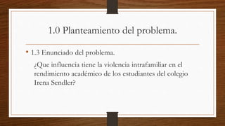 1.0 Planteamiento del problema.
• 1.3 Enunciado del problema.
¿Que influencia tiene la violencia intrafamiliar en el
rendimiento académico de los estudiantes del colegio
Irena Sendler?
 