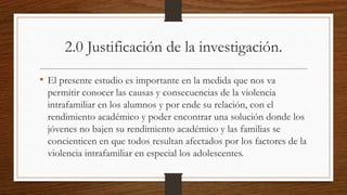 2.0 Justificación de la investigación.
• El presente estudio es importante en la medida que nos va
permitir conocer las causas y consecuencias de la violencia
intrafamiliar en los alumnos y por ende su relación, con el
rendimiento académico y poder encontrar una solución donde los
jóvenes no bajen su rendimiento académico y las familias se
concienticen en que todos resultan afectados por los factores de la
violencia intrafamiliar en especial los adolescentes.
 