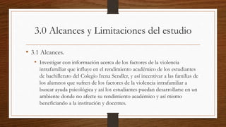 3.0 Alcances y Limitaciones del estudio
• 3.1 Alcances.
• Investigar con información acerca de los factores de la violencia
intrafamiliar que influye en el rendimiento académico de los estudiantes
de bachillerato del Colegio Irena Sendler, y así incentivar a las familias de
los alumnos que sufren de los factores de la violencia intrafamiliar a
buscar ayuda psicológica y así los estudiantes puedan desarrollarse en un
ambiente donde no afecte su rendimiento académico y así mismo
beneficiando a la institución y docentes.
 