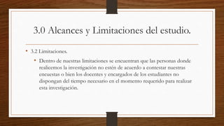 3.0 Alcances y Limitaciones del estudio.
• 3.2 Limitaciones.
• Dentro de nuestras limitaciones se encuentran que las personas donde
realicemos la investigación no estén de acuerdo a contestar nuestras
encuestas o bien los docentes y encargados de los estudiantes no
dispongan del tiempo necesario en el momento requerido para realizar
esta investigación.
 