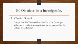 5.0 Objetivos de la Investigación.
• 5.1 Objetivo General.
• Comprobar si la Violencia Intrafamiliar es un factor que
influye en el rendimiento académico de los alumnos(as) del
Colegio Irena Sendler.
 
