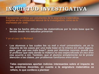 IINNQQUUIIEETTUUDD IINNVVEESSTTIIGGAATTIIVVAA 
Expresiones emitidas por estudiantes de la asignatura matemática, 
surgidas en la cotidianidad laboral de la investigadora, como es lo 
expresado por José: 
• SSee mmee hhaa hheecchhoo ddiiffiiccuullttoossoo llaass mmaatteemmááttiiccaass ppoorr llaa mmaallaa bbaassee qquuee hhee 
tteenniiddoo ddeessddee mmiiss eessttuuddiiooss pprriimmaarriiooss 
YY eenn eell ccaassoo ddee RRiicchhaarrdd:: 
• LLooss aalluummnnooss aa llooss ccuuaalleess lleess vvaa mmaall aa nniivveell uunniivveerrssiittaarriioo,, eess eenn llaa 
mmaayyoorrííaa ddee llooss ccaassooss ppoorr uunnaa mmaallaa bbaassee eenn llaa mmiissmmaa ssiinn dduuddaa aallgguunnaa,, 
ppeerroo ¿ppoorr qquuéé eessaa mmaallaa bbaassee??,, ppuueess ppoorr ddiissttiinnttaass rraazzoonneess,, ppuueeddee qquuee 
eell pprrooffeessoorr qquuee eessttáá ddaannddoo llaa mmaatteerriiaa nnoo sseeaa eessppeecciiaalliizzaaddoo eenn eessaa áárreeaa 
((mmee ooccuurrrriióó aa mmii)).. TTaammbbiiéénn,, qquuee eell aalluummnnoo ssiimmpplleemmeennttee nnoo llee pprreessttee 
aatteenncciióónn aa llaass ccllaasseess,, ppoorr pprroobblleemmaass ffaammiilliiaarreess eennttrree oottrrooss.. 
Tales expresiones aportan indicios interesantes sobre el impacto de 
las prácticas docentes, en cuanto a la asignatura matemática se 
refiere, lo que conlleva a plantear 
 