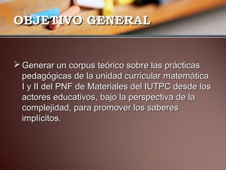 OOBBJJEETTIIVVOO GGEENNEERRAALL 
GGeenneerraarr uunn ccoorrppuuss tteeóórriiccoo ssoobbrree llaass pprrááccttiiccaass 
ppeeddaaggóóggiiccaass ddee llaa uunniiddaadd ccuurrrriiccuullaarr mmaatteemmááttiiccaa 
II yy IIII ddeell PPNNFF ddee MMaatteerriiaalleess ddeell IIUUTTPPCC ddeessddee llooss 
aaccttoorreess eedduuccaattiivvooss,, bbaajjoo llaa ppeerrssppeeccttiivvaa ddee llaa 
ccoommpplleejjiiddaadd,, ppaarraa pprroommoovveerr llooss ssaabbeerreess 
iimmppllíícciittooss.. 
 