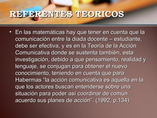 RREEFFEERREENNTTEESS TTEEOORRIICCOOSS 
• EEnn llaass mmaatteemmááttiiccaass hhaayy qquuee tteenneerr eenn ccuueennttaa qquuee llaa 
ccoommuunniiccaacciióónn eennttrree llaa ddiiaaddaa ddoocceennttee –– eessttuuddiiaannttee,, 
ddeebbee sseerr eeffeeccttiivvaa,, yy eess eenn llaa TTeeoorrííaa ddee llaa AAcccciióónn 
CCoommuunniiccaattiivvaa ddoonnddee ssee ssuusstteennttaa ttaammbbiiéénn,, eessttaa 
iinnvveessttiiggaacciióónn,, ddeebbiiddoo aa qquuee ppeennssaammiieennttoo,, rreeaalliiddaadd yy 
lleenngguuaajjee,, ssee ccoonnjjuuggaann ppaarraa oobbtteenneerr eell nnuueevvoo 
ccoonnoocciimmiieennttoo,, tteenniieennddoo eenn ccuueennttaa qquuee ppaarraa 
HHaabbeerrmmaass ““llaa aacccciióónn ccoommuunniiccaattiivvaa eess aaqquueellllaa eenn llaa 
qquuee llooss aaccttoorreess bbuussccaann eenntteennddeerrssee ssoobbrree uunnaa 
ssiittuuaacciióónn ppaarraa ppooddeerr aassíí ccoooorrddiinnaarr ddee ccoommúúnn 
aaccuueerrddoo ssuuss ppllaanneess ddee aacccciióónn””.. (11999922,, pp..113344)) 
 