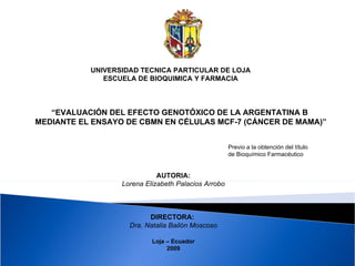 UNIVERSIDAD TECNICA PARTICULAR DE LOJA ESCUELA DE BIOQUIMICA Y FARMACIA “ EVALUACIÓN DEL EFECTO GENOTÓXICO DE LA ARGENTATINA B  MEDIANTE EL ENSAYO DE CBMN EN CÉLULAS MCF-7 (CÁNCER DE MAMA)” Previo a la obtención del título  de Bioquímico Farmacéutico  AUTORIA: Lorena Elizabeth Palacios Arrobo DIRECTORA:  Dra. Natalia Bailón Moscoso Loja – Ecuador 2009 