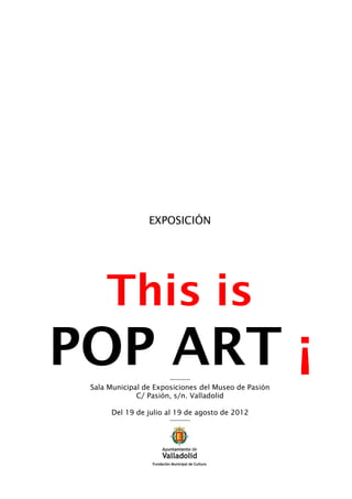 EXPOSICIÓN




     This is
POP ART ¡              ----------
 Sala Municipal de Exposiciones del Museo de Pasión
              C/ Pasión, s/n. Valladolid

      Del 19 de julio al 19 de agosto de 2012
                       ----------
 