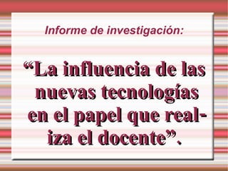 Informe de investigación: “ La influencia de las nuevas tecnologías en el papel que realiza el docente”.  