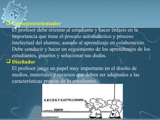  Consejero/orientador
El profesor debe orientar al estudiante y hacer énfasis en la
importancia que tiene el proceso autodidáctico y proceso
intelectual del alumno, aunado al aprendizaje en colaboración.
Debe conducir y hacer un seguimiento de los aprendizajes de los
estudiantes, guiarlos y solucionar sus dudas.
 Diseñador
El profesor juega un papel muy importante en el diseño de
medios, materiales y recursos que deben ser adaptados a las
características propias de lo estudiantes.
 