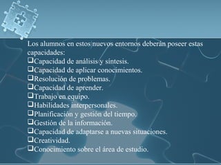 Los alumnos en estos nuevos entornos deberán poseer estas
capacidades:
Capacidad de análisis y síntesis.
Capacidad de aplicar conocimientos.
Resolución de problemas.
Capacidad de aprender.
Trabajo en equipo.
Habilidades interpersonales.
Planificación y gestión del tiempo.
Gestión de la información.
Capacidad de adaptarse a nuevas situaciones.
Creatividad.
Conocimiento sobre el área de estudio.
 