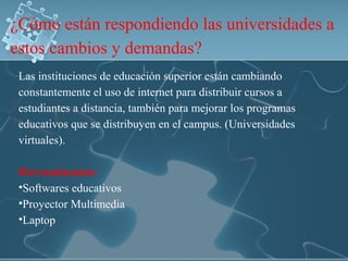 ¿Cómo están respondiendo las universidades a
estos cambios y demandas?
Las instituciones de educación superior están cambiando
constantemente el uso de internet para distribuir cursos a
estudiantes a distancia, también para mejorar los programas
educativos que se distribuyen en el campus. (Universidades
virtuales).
Herraminentas:
•Softwares educativos
•Proyector Multimedia
•Laptop
 