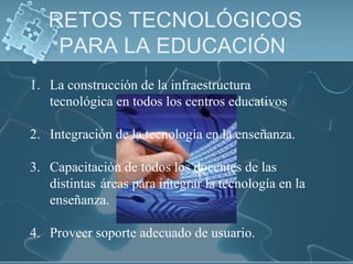 RETOS TECNOLÓGICOS
PARA LA EDUCACIÓN
1. La construcción de la infraestructura
tecnológica en todos los centros educativos
2. Integración de la tecnología en la enseñanza.
3. Capacitación de todos los docentes de las
distintas áreas para integrar la tecnología en la
enseñanza.
4. Proveer soporte adecuado de usuario.
 