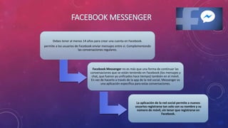FACEBOOK MESSENGER
Debes tener al menos 14 años para crear una cuenta en Facebook.
permite a los usuarios de Facebook enviar mensajes entre sí. Complementando
las conversaciones regulares.
Facebook Messenger no es más que una forma de continuar las
conversaciones que se están teniendo en Facebook (los mensajes y
chat, que fueron ya unificados hace tiempo) también en el móvil.
En vez de hacerlo a través de la app de la red social, Messenger es
una aplicación específica para estas conversaciones.
La aplicación de la red social permite a nuevos
usuarios registrarse tan solo con su nombre y su
número de móvil, sin tener que registrarse en
Facebook.
 