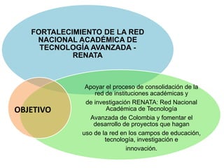 FORTALECIMIENTO DE LA RED
NACIONAL ACADÉMICA DE
TECNOLOGÍA AVANZADA -
RENATA
Apoyar el proceso de consolidación de la
red de instituciones académicas y
de investigación RENATA: Red Nacional
Académica de Tecnología
Avanzada de Colombia y fomentar el
desarrollo de proyectos que hagan
uso de la red en los campos de educación,
tecnología, investigación e
innovación.
OBJETIVO
 