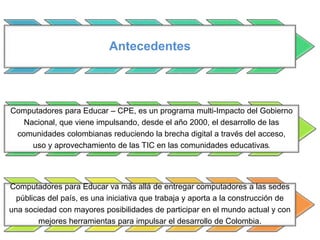 Antecedentes
Computadores para Educar – CPE, es un programa multi-Impacto del Gobierno
Nacional, que viene impulsando, desde el año 2000, el desarrollo de las
comunidades colombianas reduciendo la brecha digital a través del acceso,
uso y aprovechamiento de las TIC en las comunidades educativas.
Computadores para Educar va más allá de entregar computadores a las sedes
públicas del país, es una iniciativa que trabaja y aporta a la construcción de
una sociedad con mayores posibilidades de participar en el mundo actual y con
mejores herramientas para impulsar el desarrollo de Colombia.
 