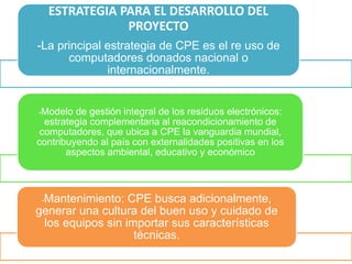 ESTRATEGIA PARA EL DESARROLLO DEL
PROYECTO
-La principal estrategia de CPE es el re uso de
computadores donados nacional o
internacionalmente.
-Modelo de gestión integral de los residuos electrónicos:
estrategia complementaria al reacondicionamiento de
computadores, que ubica a CPE la vanguardia mundial,
contribuyendo al país con externalidades positivas en los
aspectos ambiental, educativo y económico
-Mantenimiento: CPE busca adicionalmente,
generar una cultura del buen uso y cuidado de
los equipos sin importar sus características
técnicas.
 