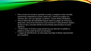 • Para conocer los números, aprender a contar, y empezar a hacer sencillas
operaciones matemáticas (sumas, restas, etc.), cuenta con juegos con
números del 1 al 9, por ejemplo: ¿Cuántos? , Sumar, Restar, Multiplicar.
• •Para el desarrollo de habilidades lógicas están los juegos de memoria y
deducción, como el de memoria el cual consiste en ir descubriendo objetos
de dos en dos y recordar dónde se encontraban para localizar los pares
idénticos.
• • El Ahorcado, es el típico juego donde hay que descubrir la palabra o
palabras ocultas antes de que nos ahorquen.
• • Juegos de identificación, en este juego hay elegir el dibujo representado
por la palabra.
 