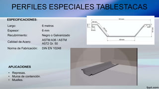 PERFILES ESPECIALES TABLESTACAS
Largo: 6 metros
Espesor: 6 mm
Recubrimiento: Negro o Galvanizado
Calidad de Acero:
ASTM A36 / ASTM
A572 Gr. 50
Norma de Fabricación: DIN EN 10248
• Represas.
• Muros de contención.
• Muelles.
ESPECIFICACIONES:
APLICACIONES
 