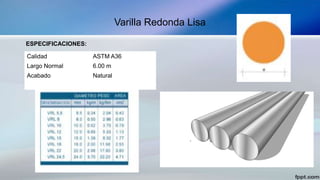 Varilla Redonda Lisa
ESPECIFICACIONES:
Calidad ASTM A36
Largo Normal 6.00 m
Acabado Natural
 
