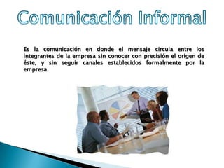 Es la comunicación en donde el mensaje circula entre los
integrantes de la empresa sin conocer con precisión el origen de
éste, y sin seguir canales establecidos formalmente por la
empresa.
 